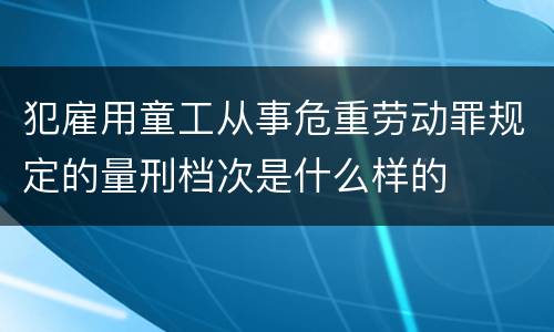 犯雇用童工从事危重劳动罪规定的量刑档次是什么样的