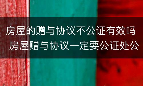 房屋的赠与协议不公证有效吗 房屋赠与协议一定要公证处公证吗
