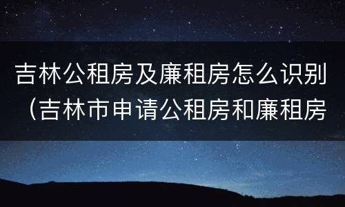 吉林公租房及廉租房怎么识别（吉林市申请公租房和廉租房的条件）