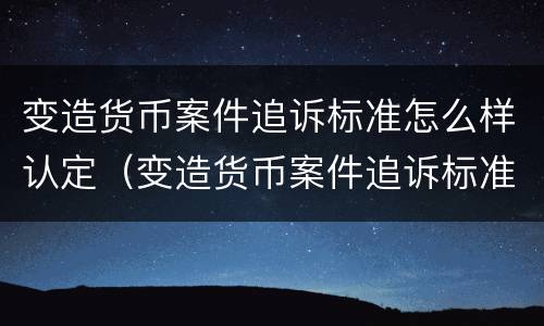变造货币案件追诉标准怎么样认定（变造货币案件追诉标准怎么样认定的）