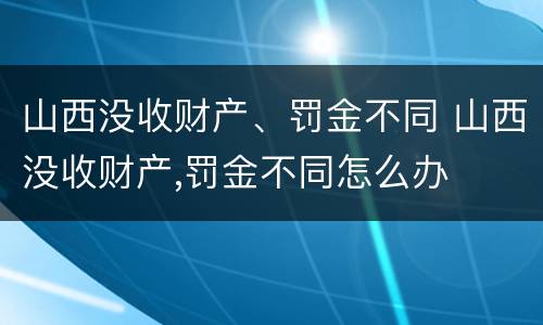 山西没收财产、罚金不同 山西没收财产,罚金不同怎么办