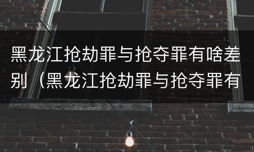 黑龙江抢劫罪与抢夺罪有啥差别（黑龙江抢劫罪与抢夺罪有啥差别吗）