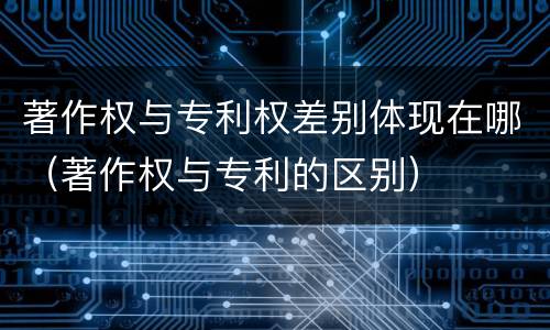 著作权与专利权差别体现在哪（著作权与专利的区别）