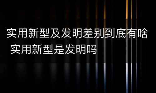 实用新型及发明差别到底有啥 实用新型是发明吗