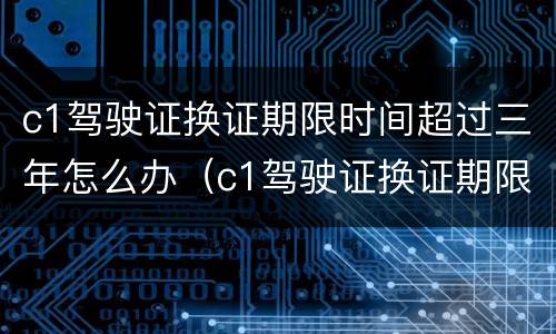 c1驾驶证换证期限时间超过三年怎么办（c1驾驶证换证期限时间超过三年怎么办理）