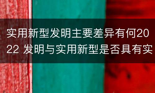 实用新型发明主要差异有何2022 发明与实用新型是否具有实用性