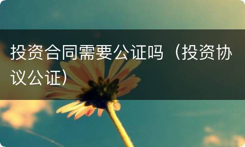 投资合同需要公证吗（投资协议公证）