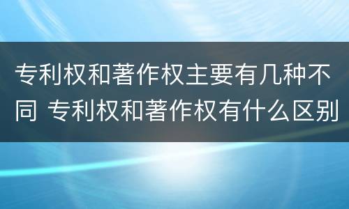 专利权和著作权主要有几种不同 专利权和著作权有什么区别