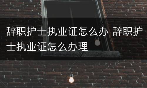 辞职护士执业证怎么办 辞职护士执业证怎么办理