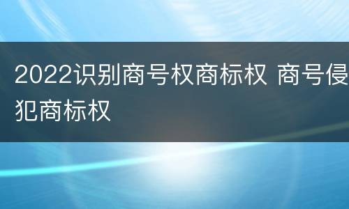 2022识别商号权商标权 商号侵犯商标权