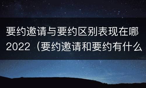 要约邀请与要约区别表现在哪2022（要约邀请和要约有什么区别）