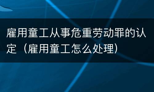 雇用童工从事危重劳动罪的认定（雇用童工怎么处理）