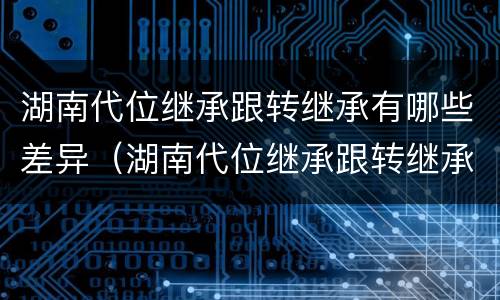 湖南代位继承跟转继承有哪些差异（湖南代位继承跟转继承有哪些差异呢）