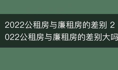 2022公租房与廉租房的差别 2022公租房与廉租房的差别大吗