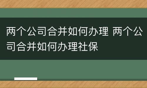 两个公司合并如何办理 两个公司合并如何办理社保
