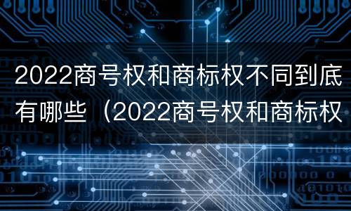 2022商号权和商标权不同到底有哪些（2022商号权和商标权不同到底有哪些影响）
