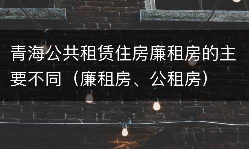 青海公共租赁住房廉租房的主要不同（廉租房、公租房）
