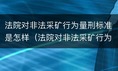 法院对非法采矿行为量刑标准是怎样（法院对非法采矿行为量刑标准是怎样定的）