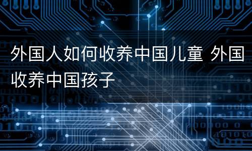 外国人如何收养中国儿童 外国收养中国孩子