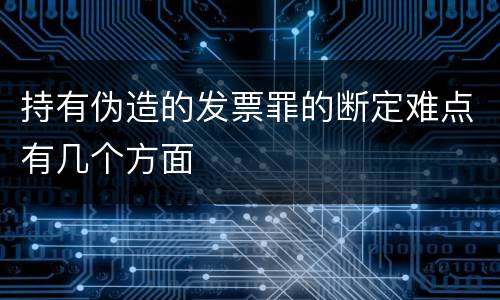 持有伪造的发票罪的断定难点有几个方面