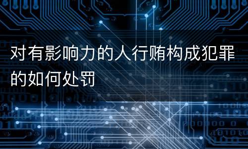 对有影响力的人行贿构成犯罪的如何处罚