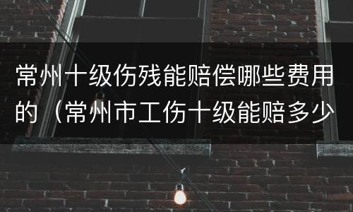 常州十级伤残能赔偿哪些费用的（常州市工伤十级能赔多少钱）