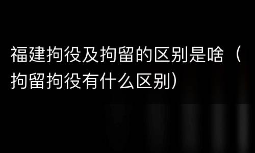 福建拘役及拘留的区别是啥（拘留拘役有什么区别）