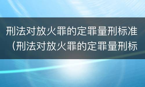 刑法对放火罪的定罪量刑标准（刑法对放火罪的定罪量刑标准是什么）