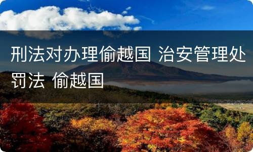 刑法对办理偷越国 治安管理处罚法 偷越国
