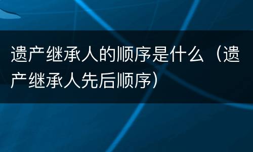 遗产继承人的顺序是什么（遗产继承人先后顺序）