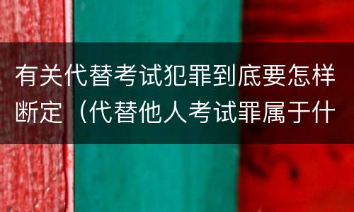 有关代替考试犯罪到底要怎样断定（代替他人考试罪属于什么类犯罪）