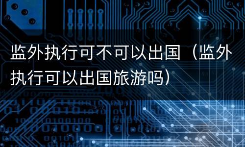 监外执行可不可以出国（监外执行可以出国旅游吗）