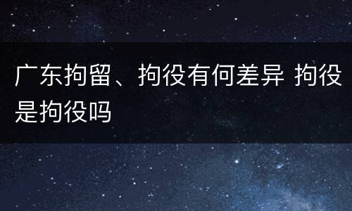 广东拘留、拘役有何差异 拘役是拘役吗