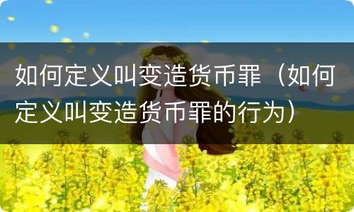 如何定义叫变造货币罪（如何定义叫变造货币罪的行为）