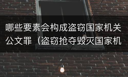 哪些要素会构成盗窃国家机关公文罪（盗窃抢夺毁灭国家机关公文罪的法律规定）