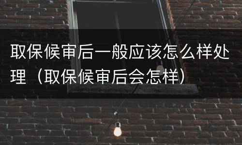 取保候审后一般应该怎么样处理（取保候审后会怎样）