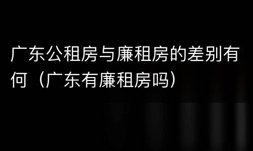广东公租房与廉租房的差别有何（广东有廉租房吗）