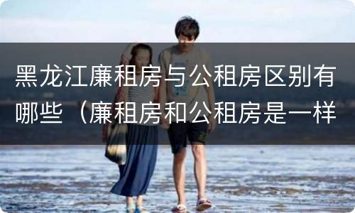 黑龙江廉租房与公租房区别有哪些（廉租房和公租房是一样的吗）