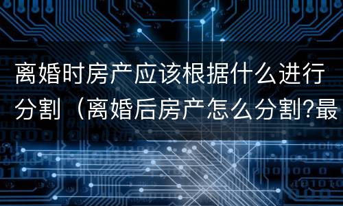离婚时房产应该根据什么进行分割（离婚后房产怎么分割?最全的答案在这里）