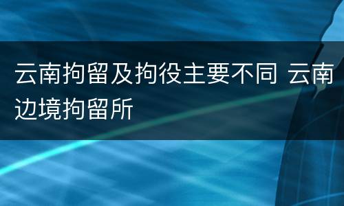 云南拘留及拘役主要不同 云南边境拘留所