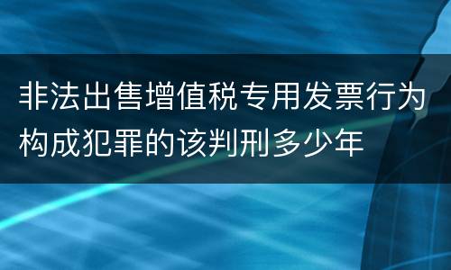 非法出售增值税专用发票行为构成犯罪的该判刑多少年