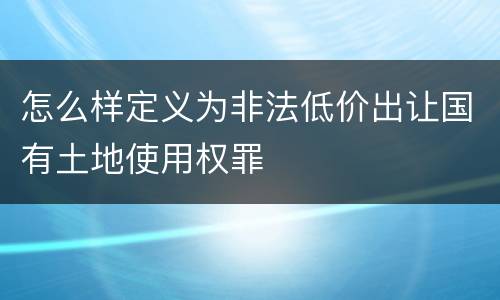怎么样定义为非法低价出让国有土地使用权罪