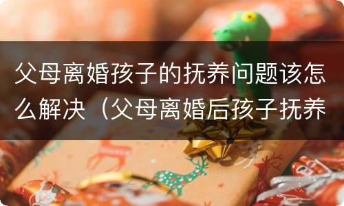 父母离婚孩子的抚养问题该怎么解决（父母离婚后孩子抚养问题）