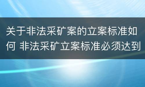 关于非法采矿案的立案标准如何 非法采矿立案标准必须达到什么程度否则不予立案