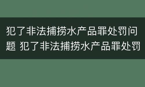 犯了非法捕捞水产品罪处罚问题 犯了非法捕捞水产品罪处罚问题大吗