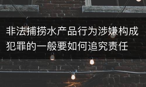 非法捕捞水产品行为涉嫌构成犯罪的一般要如何追究责任
