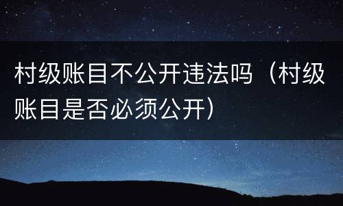 村级账目不公开违法吗（村级账目是否必须公开）