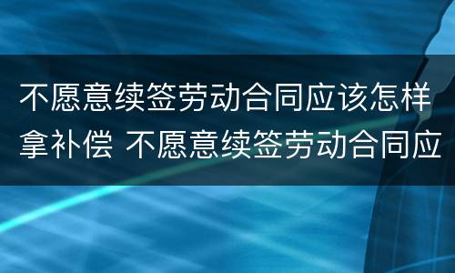 不愿意续签劳动合同应该怎样拿补偿 不愿意续签劳动合同应该怎样拿补偿金
