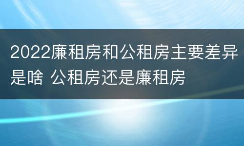 2022廉租房和公租房主要差异是啥 公租房还是廉租房