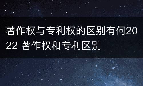 著作权与专利权的区别有何2022 著作权和专利区别